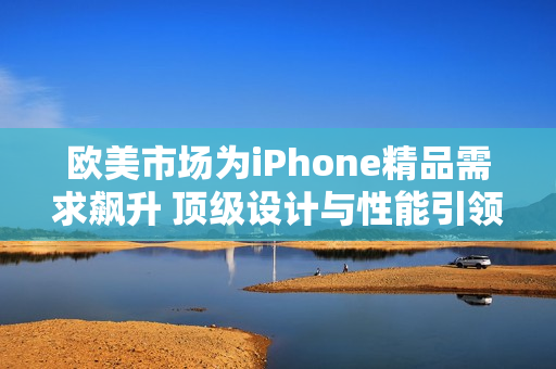 欧美市场为iPhone精品需求飙升 顶级设计与性能引领潮流