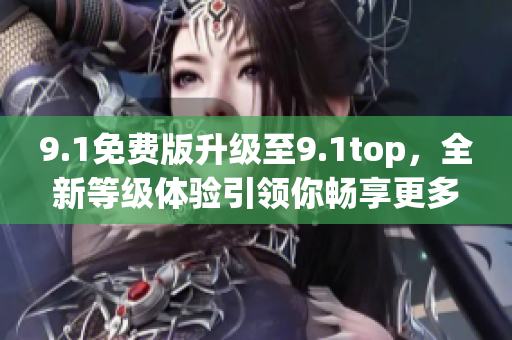 9.1免费版升级至9.1top，全新等级体验引领你畅享更多功能