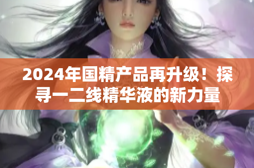 2024年国精产品再升级！探寻一二线精华液的新力量