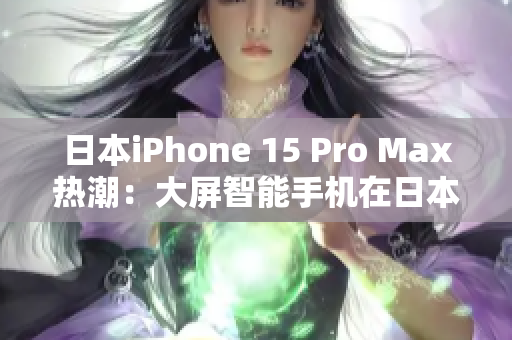 日本iPhone 15 Pro Max热潮：大屏智能手机在日本市场掀起科技风暴