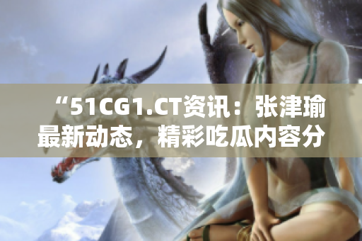 “51CG1.CT资讯：张津瑜最新动态，精彩吃瓜内容分享”