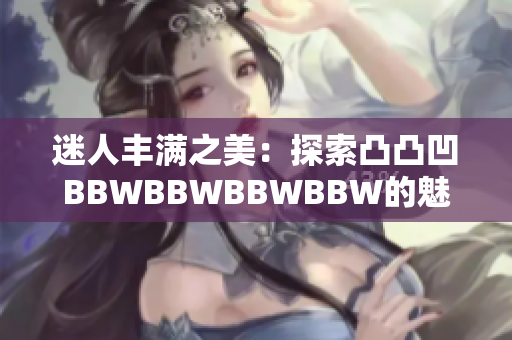 迷人丰满之美：探索凸凸凹BBWBBWBBWBBW的魅力与自信