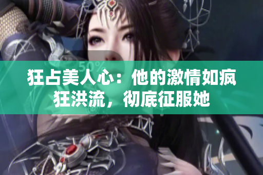 狂占美人心：他的激情如疯狂洪流，彻底征服她