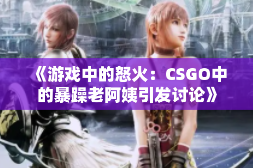 《游戏中的怒火：CSGO中的暴躁老阿姨引发讨论》