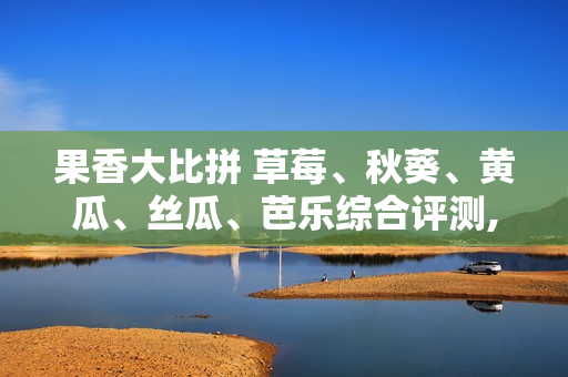 果香大比拼 草莓、秋葵、黄瓜、丝瓜、芭乐综合评测, 谁是最佳的夏日水果？