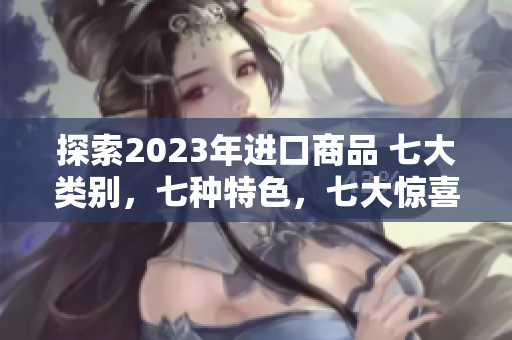 探索2023年进口商品 七大类别，七种特色，七大惊喜等你发现