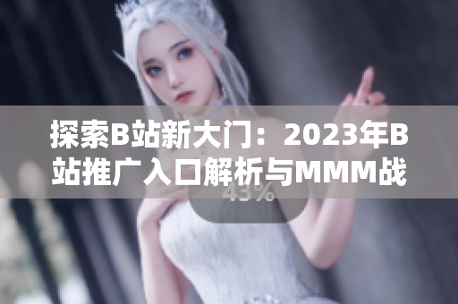 探索B站新大门：2023年B站推广入口解析与MMM战略分析