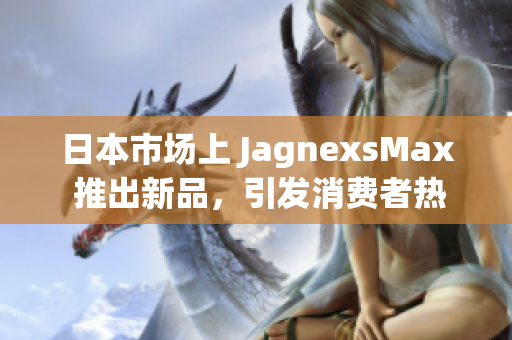 日本市场上 JagnexsMax 推出新品，引发消费者热议