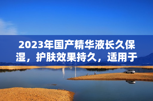 2023年国产精华液长久保湿，护肤效果持久，适用于各种肌肤类型