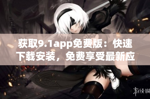 获取9.1app免费版：快速下载安装，免费享受最新应用服务