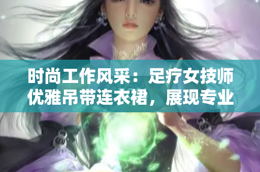 时尚工作风采：足疗女技师优雅吊带连衣裙，展现专业魅力