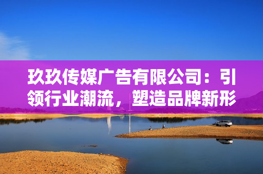 玖玖传媒广告有限公司：引领行业潮流，塑造品牌新形象