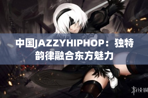 中国JAZZYHIPHOP：独特韵律融合东方魅力