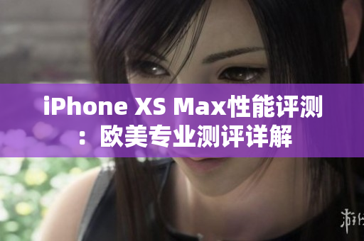 iPhone XS Max性能评测：欧美专业测评详解