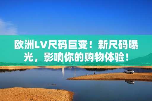 欧洲LV尺码巨变！新尺码曝光，影响你的购物体验！