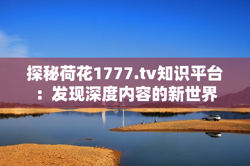 探秘荷花1777.tv知识平台：发现深度内容的新世界