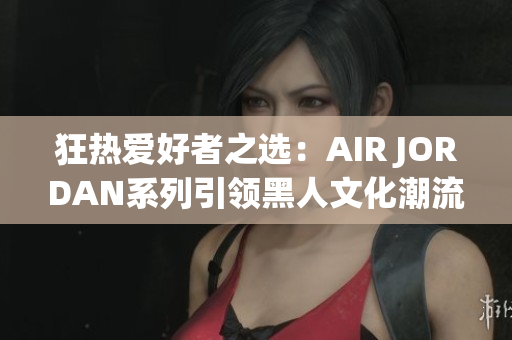 狂热爱好者之选：AIR JORDAN系列引领黑人文化潮流