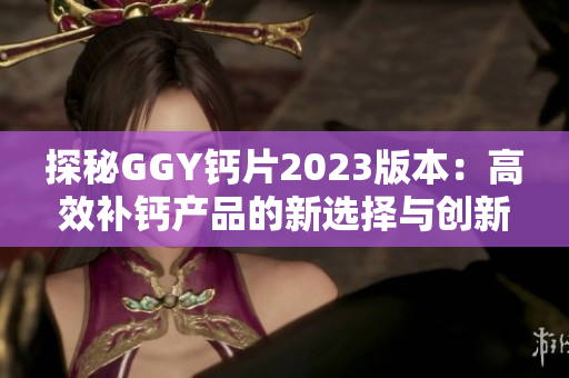 探秘GGY钙片2023版本：高效补钙产品的新选择与创新特点分析