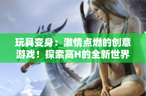 玩具变身：激情点燃的创意游戏！探索高H的全新世界