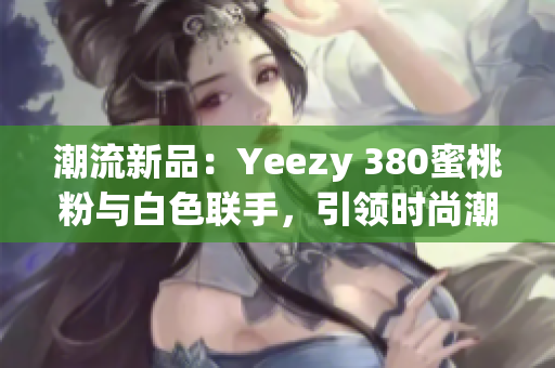 潮流新品：Yeezy 380蜜桃粉与白色联手，引领时尚潮流