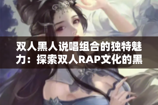 双人黑人说唱组合的独特魅力：探索双人RAP文化的黑人艺术家