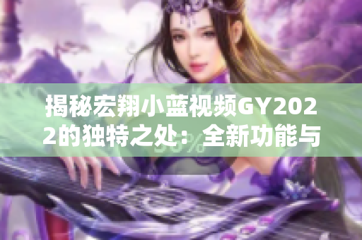 揭秘宏翔小蓝视频GY2022的独特之处：全新功能与卓越性能的结合探究