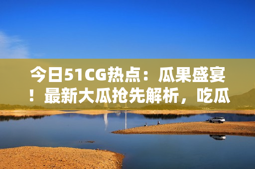 今日51CG热点：瓜果盛宴！最新大瓜抢先解析，吃瓜族不容错过