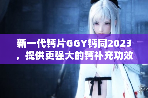 新一代钙片GGY钙同2023，提供更强大的钙补充功效