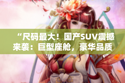 “尺码最大！国产SUV震撼来袭：巨型座舱，豪华品质，绝对震撼！”