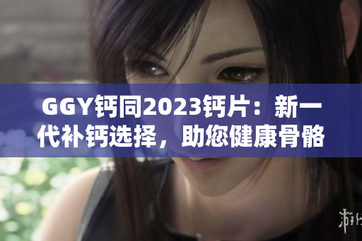 GGY钙同2023钙片：新一代补钙选择，助您健康骨骼