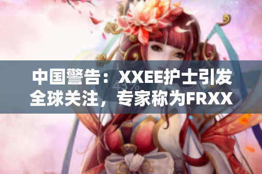 中国警告：XXEE护士引发全球关注，专家称为FRXXEE风险