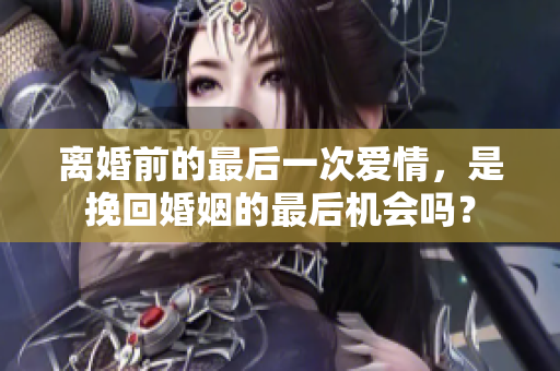 离婚前的最后一次爱情，是挽回婚姻的最后机会吗？