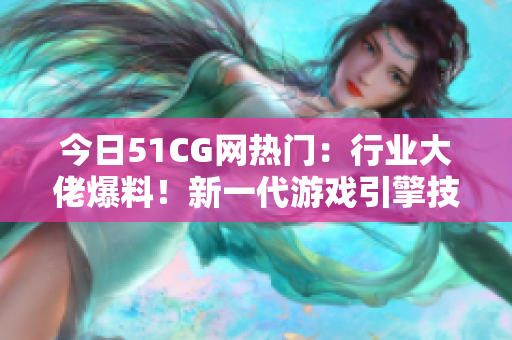 今日51CG网热门：行业大佬爆料！新一代游戏引擎技术或重塑游戏产业格局