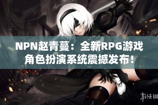 NPN赵青蔓：全新RPG游戏角色扮演系统震撼发布！