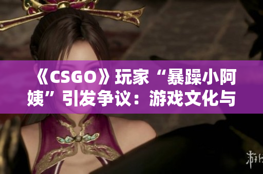 《CSGO》玩家“暴躁小阿姨”引发争议：游戏文化与行为规范之辩