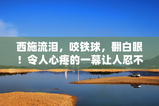 西施流泪，咬铁球，翻白眼！令人心疼的一幕让人忍不住猜测背后故事！【图片】