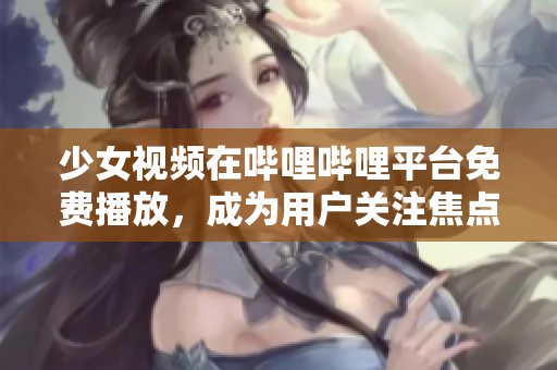 少女视频在哔哩哔哩平台免费播放，成为用户关注焦点