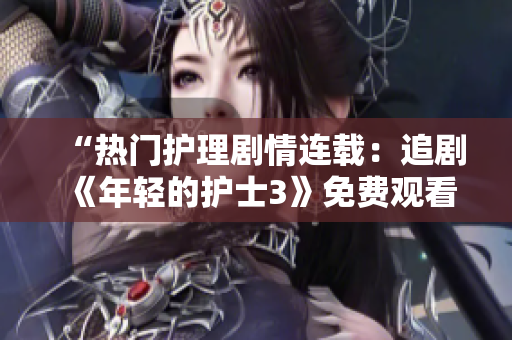 “热门护理剧情连载：追剧《年轻的护士3》免费观看”