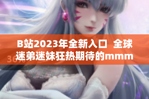 B站2023年全新入口  全球迷弟迷妹狂热期待的mmm推广火热开启！