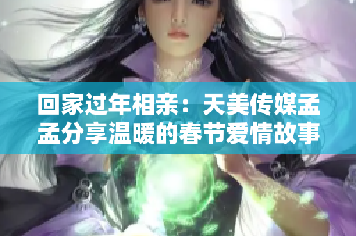 回家过年相亲：天美传媒孟孟分享温暖的春节爱情故事