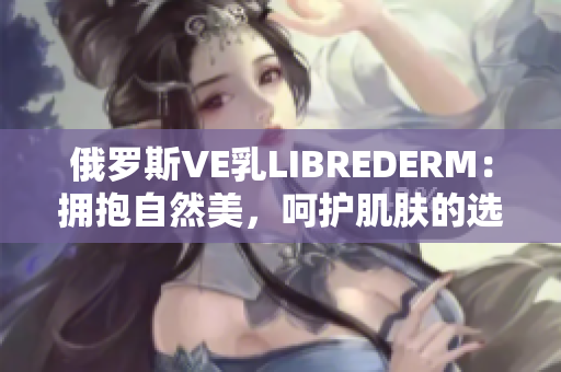 俄罗斯VE乳LIBREDERM：拥抱自然美，呵护肌肤的选择