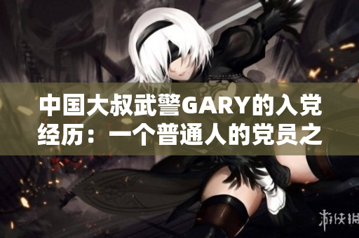 中国大叔武警GARY的入党经历：一个普通人的党员之路