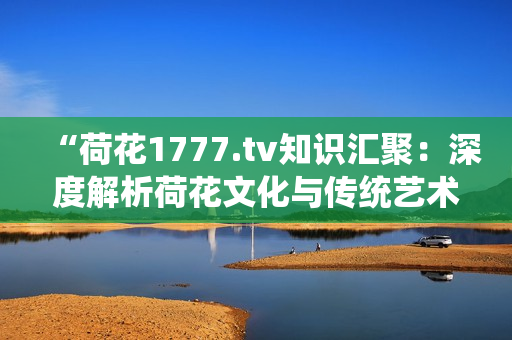 “荷花1777.tv知识汇聚：深度解析荷花文化与传统艺术的魅力”