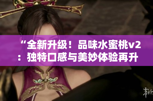 “全新升级！品味水蜜桃v2：独特口感与美妙体验再升级！”