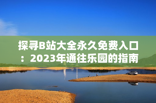 探寻B站大全永久免费入口：2023年通往乐园的指南