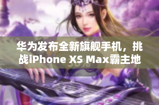 华为发布全新旗舰手机，挑战iPhone XS Max霸主地位