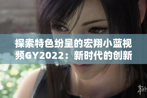 探索特色纷呈的宏翔小蓝视频GY2022：新时代的创新与魅力