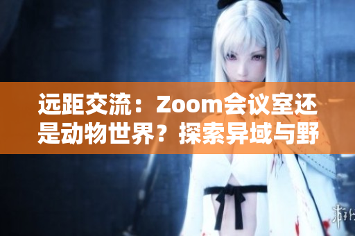 远距交流：Zoom会议室还是动物世界？探索异域与野生的虚拟相遇