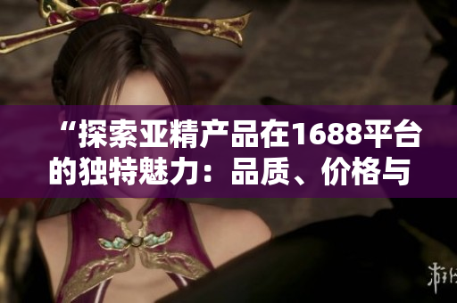 “探索亚精产品在1688平台的独特魅力：品质、价格与服务完美结合！”