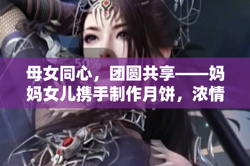 母女同心，团圆共享——妈妈女儿携手制作月饼，浓情迎中秋